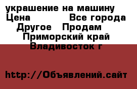 украшение на машину  › Цена ­ 2 000 - Все города Другое » Продам   . Приморский край,Владивосток г.